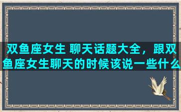 双鱼座女生 聊天话题大全，跟双鱼座女生聊天的时候该说一些什么呢